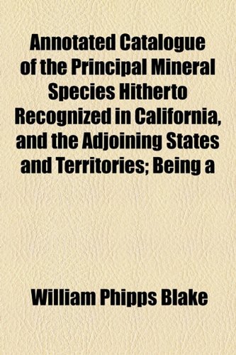 Annotated Catalogue of the Principal Mineral Species Hitherto Recognized in California, and the Adjoining States and Territories; Being  2010 9781154442007 Front Cover