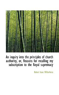 Inquiry into the Principles of Church Authority, or, Reasons for Recalling My Subscription To  N/A 9781116826043 Front Cover