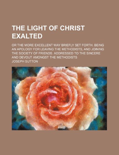 Light of Christ Exalted; or the More Excellent Way Briefly Set Forth Being an Apology for Leaving the Methodists, and Joining the Society  2010 9781154508048 Front Cover
