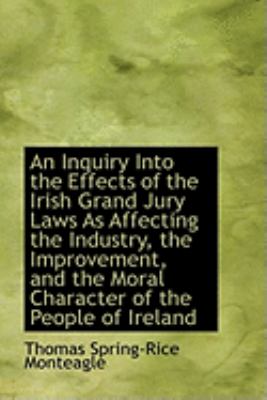 An Inquiry into the Effects of the Irish Grand Jury Laws As Affecting the Industry, the Improvement, and the Moral Character of the People of Ireland:   2009 9781103995059 Front Cover