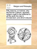 Fifty reasons, or motives, why the Roman Catholic, apostolic religion ought to be preferred to all the sects this day in Christendom; and which Induced  N/A 9781171212072 Front Cover