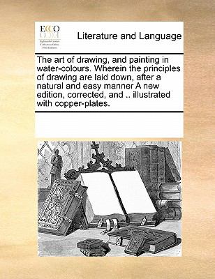 Art of Drawing, and Painting in Water-Colours Wherein the Principles of Drawing Are Laid down, after a Natural and Easy Manner a New Edition, Cor N/A 9780699141093 Front Cover