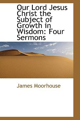 Our Lord Jesus Christ the Subject of Growth in Wisdom: Four Sermons  2009 9781103666126 Front Cover