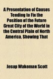 Presentation of Causes Tending to Fix the Position of the Future Great City of the World in the Central Plain of North America, Showing That  2010 9781154512205 Front Cover