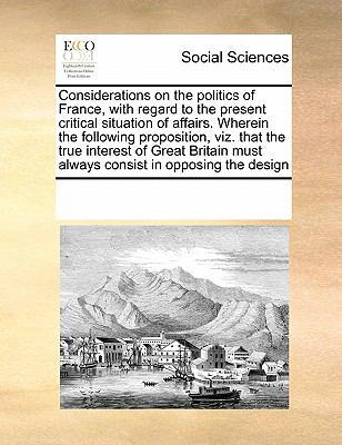 Considerations on the Politics of France, with Regard to the Present Critical Situation of Affairs Wherein the Following Proposition, Viz That the T N/A 9780699141208 Front Cover