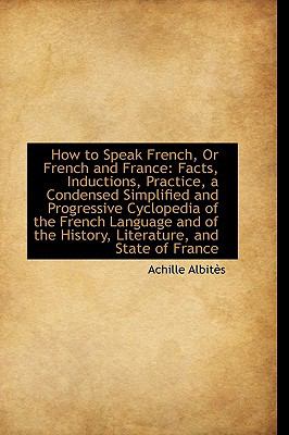 How to Speak French, or French and France: Facts, Inductions, Practice, a Condensed Simplified and Progressive Cyclopedia of the French Language, and of the History, Literature, and State of Fr  2009 9781103714209 Front Cover