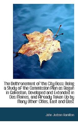 The Dethronement of the City Boss: Being a Study of the Commission Plan As Begun in Galveston, Developed and Extended in Des Moines  2009 9781103893232 Front Cover
