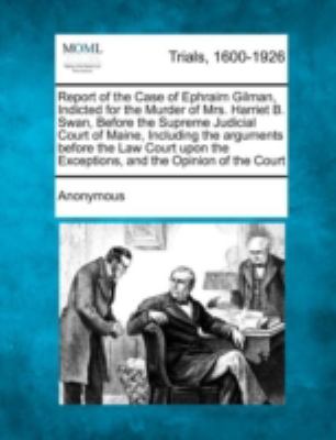 Report of the Case of Ephraim Gilman, Indicted for the Murder of Mrs. Harriet B. Swan, Before the Supreme Judicial Court of Maine, Including the Argum  N/A 9781275491243 Front Cover