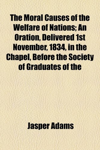 Moral Causes of the Welfare of Nations; an Oration, Delivered 1st November, 1834, in the Chapel, Before the Society of Graduates Of  2010 9781154520248 Front Cover