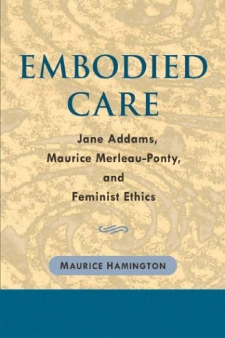 Embodied Care Jane Addams, Maurice Merleau-Ponty, and Feminist Ethics  2004 9780252029288 Front Cover