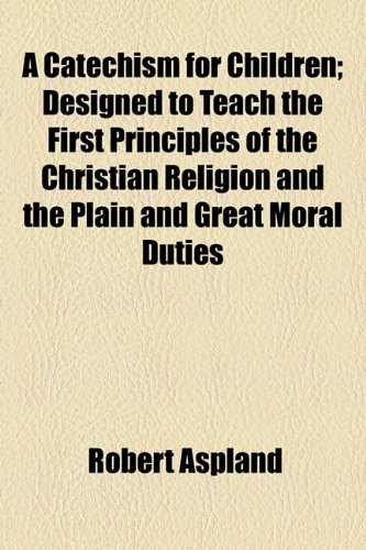Catechism for Children; Designed to Teach the First Principles of the Christian Religion and the Plain and Great Moral Duties  2010 9781154602302 Front Cover