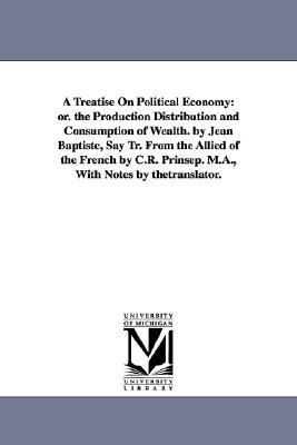 Treatise on Political Economy : Or. the Production Distribution and Consumption of Wealth. by Jean Baptiste, Say Tr. from the Allied of the French By  2006 9781425554316 Front Cover