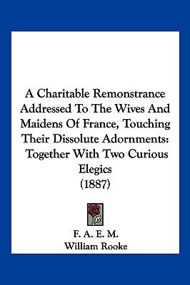 Charitable Remonstrance Addressed to the Wives and Maidens of France, Touching Their Dissolute Adornments Together with Two Curious Elegics (1887) N/A 9781120111333 Front Cover