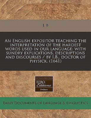 English expositor teaching the interpretation of the hardest words used in our language: with sundry explications, descriptions and discourses / by I. B. , doctor of Physick. (1641)  N/A 9781117785349 Front Cover