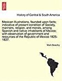Mexican Illustrations, founded upon facts; indicative of present condition of Society, manners, religion, and morals, among Spanish and native inhabitants of Mexico; with observation of government and resources of the Republic of Mexico 1825-1827 N/A 9781240910366 Front Cover