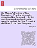 Her Majesty's Province of New Brunswick ... Practical information respecting New Brunswick ... for the use of persons intending to settle upon the lands of the New Brunswick and Nova Scotia Land Company  N/A 9781240909377 Front Cover