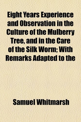 Eight Years Experience and Observation in the Culture of the Mulberry Tree, and in the Care of the Silk Worm; with Remarks Adapted To  2010 9781154576382 Front Cover