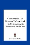 Consumption Its Relation to Man and His Civilization, Its Prevention and Cure N/A 9781161655391 Front Cover