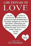 Dictionary of Love Over 650 Quotes on Love from the Profane to the Profound Arranged Alphabetically in 213 Subject Categories by More Than 350 Authors, Philosophers, and Celebrities Including Kahlil Gibran, Bertrand Russell, Erich Fromm, Mother Theresa and Zsa Zsa Gabor N/A 9781470182397 Front Cover