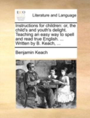 Instructions for Children : Or, the child's and youth's delight. Teaching an easy way to spell and read true English... . Written by B. Keach, ... N/A 9781140770398 Front Cover