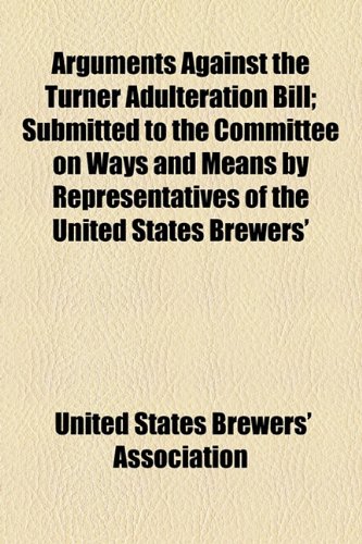 Arguments Against the Turner Adulteration Bill; Submitted to the Committee on Ways and Means by Representatives of the United States Brewers'  2010 9781154437416 Front Cover