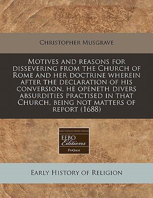 Motives and reasons for dissevering from the Church of Rome and her doctrine wherein after the declaration of his conversion, he openeth divers absurdities practised in that Church, being not matters of Report (1688)  N/A 9781117786438 Front Cover