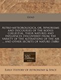 Astro-meteorologica, or, Aphorisms and discourses of the bodies coelestial, their natures and influences discovered from the variety of the alterations of the air ... and other secrets of Nature (1686)  N/A 9781171260493 Front Cover
