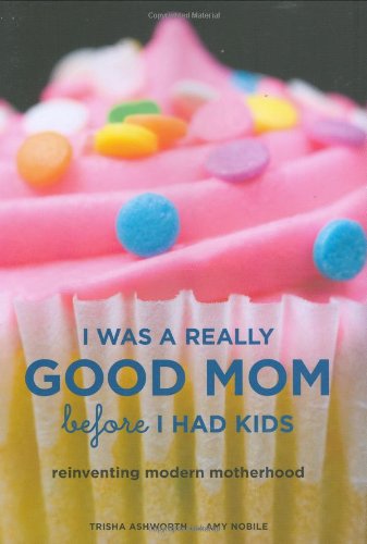 I Was a Really Good Mom Before I Had Kids Reinventing Modern Motherhood  2007 9780811856508 Front Cover