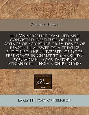 Vniversalist examined and convicted, destitute of plaine sayings of Scripture or evidence of reason in answer to a treatise entituled the University of Gods free grace in Christ to mankind / by Obadiah Howe, Pastor of Stickney in Lincoln-shire. (1648)  N/A 9781117786520 Front Cover