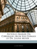 Antonio Allegri Da Correggio from the German of Dr Julius Meyer  N/A 9781142923525 Front Cover