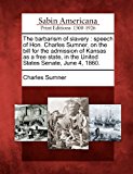 Barbarism of Slavery Speech of Hon. Charles Sumner, on the Bill for the Admission of Kansas As a Free State, in the United States Senate, June 4 N/A 9781275809529 Front Cover