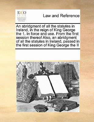 Abridgment of All the Statutes in Ireland, in the Reign of King George the 1 in Force and Use from the First Session Thereof Also, an Abridgment N/A 9780699125581 Front Cover
