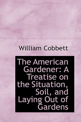 The American Gardener: A Treatise on the Situation, Soil, and Laying Out of Gardens  2008 9780554720593 Front Cover