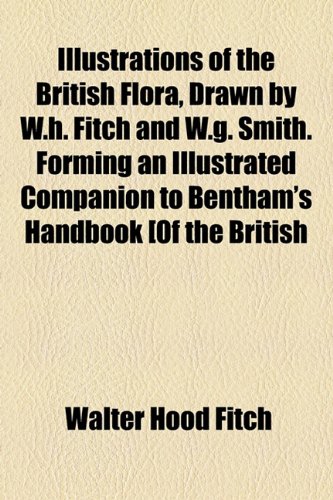 Illustrations of the British Flora, Drawn by W H Fitch and W G Smith Forming an Illustrated Companion to Bentham's Handbook [of the British  2010 9781154601596 Front Cover