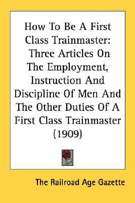 How to Be a First Class Trainmaster : Three Articles on the Employment, Instruction and Discipline of Men and the Other Duties of A First Class Trainma N/A 9780548616611 Front Cover