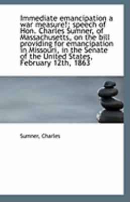 Immediate Emancipation a War Measure! Speech of Hon. Charles Sumner, of Massachusetts, on the Bill N/A 9781113235626 Front Cover