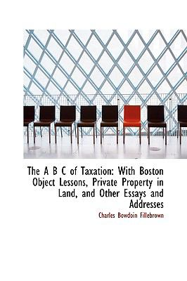 The a B C of Taxation: With Boston Object Lessons, Private Property in Land, and Other Essays and Addresses  2009 9781103922680 Front Cover