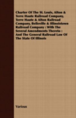 Charter of the St. Louis, Alton & Terre Haute Railroad Company, Terre Haute & Alton Railroad Company, Belleville & Illinoistown Railroad Company: With the Several Amendments Thereto : and the General Railroad Law of the State of Illinois  2008 9781409796732 Front Cover