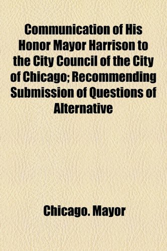 Communication of His Honor Mayor Harrison to the City Council of the City of Chicago; Recommending Submission of Questions of Alternative  2010 9781154451788 Front Cover