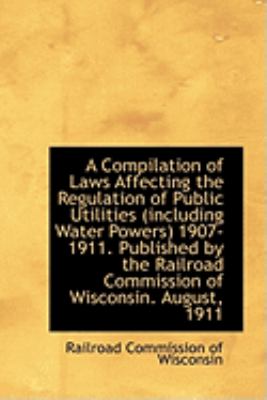 A Compilation of Laws Affecting the Regulation of Public Utilities (Including Water Powers) 1907-191:   2009 9781103985807 Front Cover