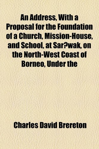Address, with a Proposal for the Foundation of a Church, Mission-House, and School, at Sarawak, on the North-West Coast of Borneo, Under   2010 9781154543810 Front Cover