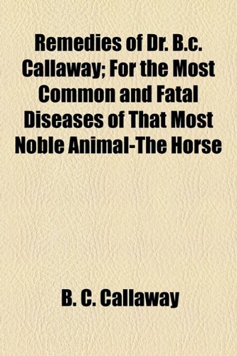 Remedies of Dr B C Callaway; for the Most Common and Fatal Diseases of That Most Noble Animal-the Horse  2010 9781154472813 Front Cover