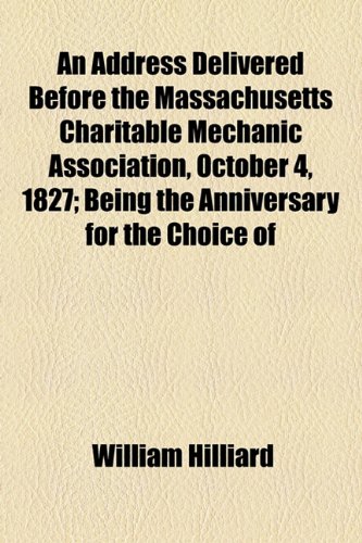 Address Delivered Before the Massachusetts Charitable Mechanic Association, October 4, 1827; Being the Anniversary for the Choice Of  2010 9781154468823 Front Cover