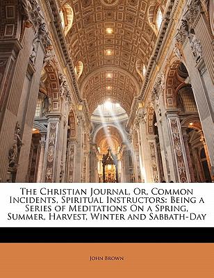 Christian Journal, or, Common Incidents, Spiritual Instructors : Being a Series of Meditations on a Spring, Summer, Harvest, Winter and Sabbath-Day N/A 9781141983834 Front Cover
