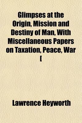 Glimpses at the Origin, Mission and Destiny of Man, with Miscellaneous Papers on Taxation, Peace, War [ N/A 9781150144905 Front Cover