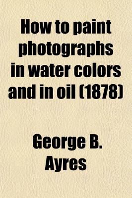 How to Paint Photographs in Water Colors and in Oil  N/A 9780217848923 Front Cover