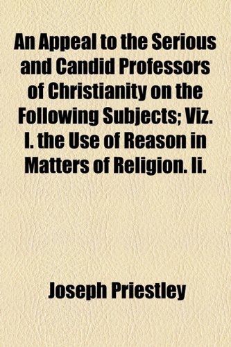 Appeal to the Serious and Candid Professors of Christianity on the Following Subjects; Viz I the Use of Reason in Matters of Religion II  2010 9781154543926 Front Cover