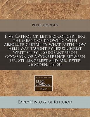 Five Catholick letters concerning the means of knowing with absolute certainty what faith now held was taught by Jesus Christ written by J. Sergeant upon occasion of a conference between Dr. Stillingfleet and Mr. Peter Gooden. (1688)  N/A 9781117719955 Front Cover