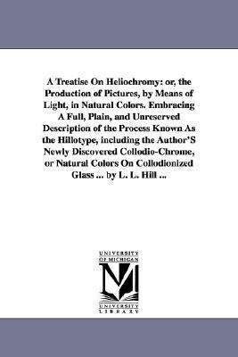 Treatise on Heliochromy : Or, the Production of Pictures, by Means of Light, in Natural Colors. Embracing A Full, Plain, and Unreserved Description O N/A 9781425514990 Front Cover