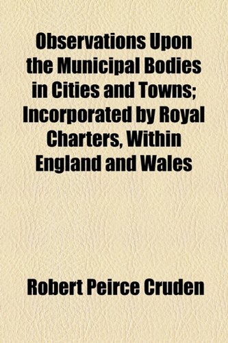 Observations upon the Municipal Bodies in Cities and Towns; Incorporated by Royal Charters, Within England and Wales  2010 9781154442991 Front Cover